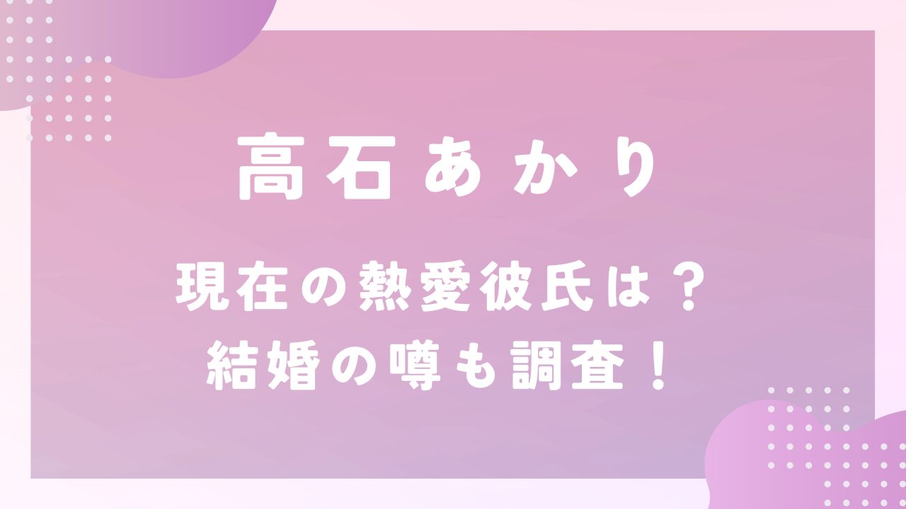 高石あかり現在の熱愛彼氏は？結婚の噂も調査！