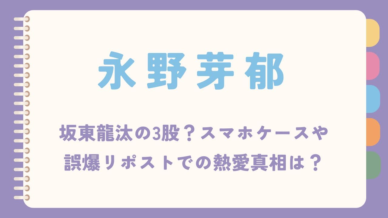 永野芽郁は坂東龍汰との3股？スマホケースや誤爆リポストでの熱愛真相は？
