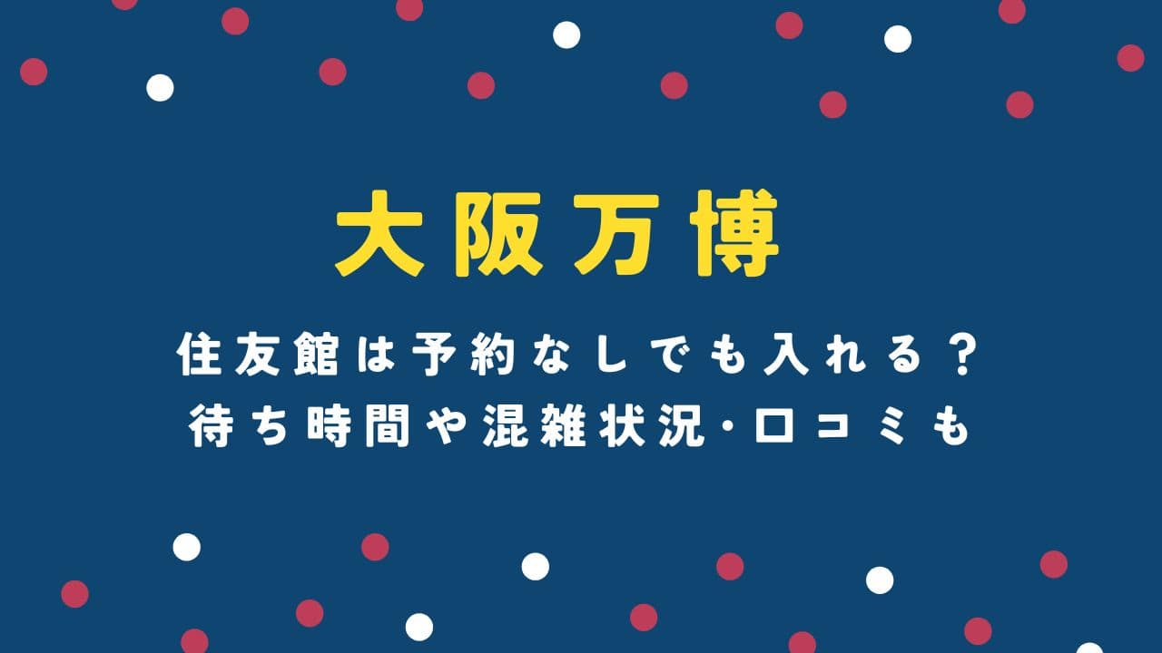 大阪万博の住友館は予約なしでも入れる？待ち時間や混雑状況･口コミも