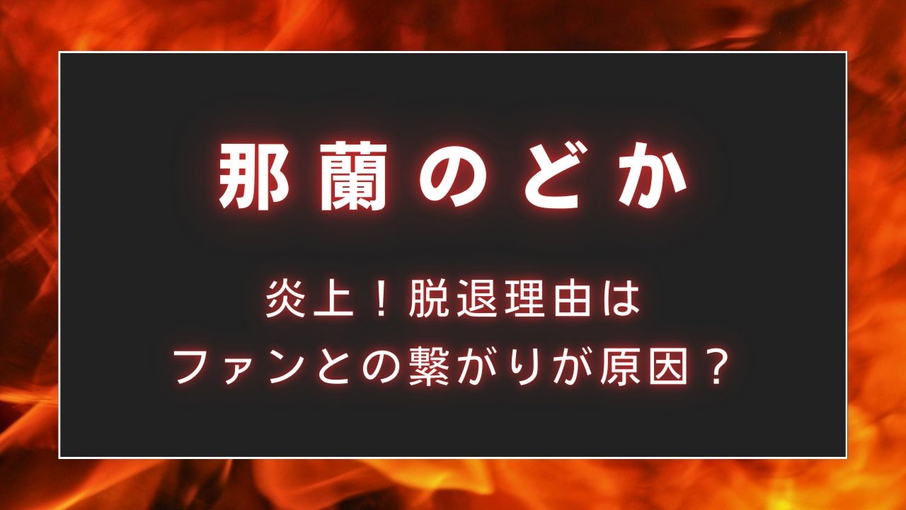 那蘭のどかが炎上！脱退理由はファンとの繋がりが原因？
